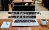 姆巴佩场边指挥情绪激动，莫德里奇队员怒摔水瓶姆巴佩碰瓷莫德里奇视频