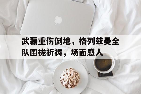 武磊重伤倒地，格列兹曼全队围拢祈祷，场面感人